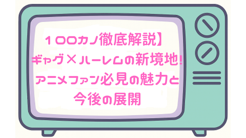 100カノ徹底解説】ギャグ×ハーレムの新境地！アニメファン必見の魅力と今後の展開
